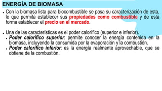 ● Con la biomasa lista para biocombustible se pasa su caracterización de esta,
lo que permita establecer sus propiedades como combustible y de esta
forma establecer el precio en el mercado.
● Una de las características es el poder calorífico (superior e inferior).
● Poder calorífico superior: permite conocer la energía contenida en la
biomasa, incluyendo la consumida por la evaporación y la combustión.
● Poder calorífico inferior: es la energía realmente aprovechable, que se
obtiene de la combustión.
ENERGÍA DE BIOMASA
 