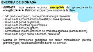 • BIOMASA: toda materia orgánica susceptible de aprovechamiento
energético►►► Definición acorde con el objetivo de la clase.
• Todo producto orgánico, puede producir energía renovable:
• residuos de aprovechamiento forestal y cultivos agrícolas,
• residuos de podas de jardines,
• residuos de industrias agroforestales,
• cultivos con fines energéticos,
• combustibles líquidos derivados de productos agrícolas (biocarburantes),
• residuos de origen animal o humano, entre otros.
• Material de formaciones geológicas que sufren mineralización (carbón,
petróleo y gas) no son considerados fuente de biomasa.
ENERGÍA DE BIOMASA
 