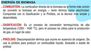 ● COMBUSTIÓN: La combustion directa de la biomasa es la forma más común
de convertir la biomasa en energía – tanto térmica como electricidad.
Comparada con la Gasificación y la Pirólisis, es la técnica más simple y
desarrollada.
● GASIFICACiÓN: Es un proceso de conversión termoquímica de alta
temperatura (1200 - 1400 °C), pero el proceso se utiliza para la producción
de gas, en lugar de calor.
● PIRÓLISIS: Descomposición térmica que ocurre en ausencia de oxígeno. Se
usa la pirólisis para producir un combustible líquido, bioaceite o aceite de
pirólisis
ENERGÍA DE BIOMASA
 