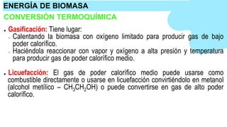 CONVERSIÓN TERMOQUÍMICA
● Gasificación: Tiene lugar:
○ Calentando la biomasa con oxígeno limitado para producir gas de bajo
poder calorífico.
○ Haciéndola reaccionar con vapor y oxígeno a alta presión y temperatura
para producir gas de poder calorífico medio.
● Licuefacción: El gas de poder calorífico medio puede usarse como
combustible directamente o usarse en licuefacción convirtiéndolo en metanol
(alcohol metílico – CH3CH2OH) o puede convertirse en gas de alto poder
calorífico.
ENERGÍA DE BIOMASA
 