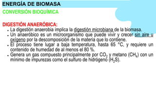 CONVERSIÓN BIOQUÍMICA
DIGESTIÓN ANAERÓBICA:
● La digestión anaerobia implica la digestión microbiana de la biomasa.
● Un anaeróbico es un microorganismo que puede vivir y crecer sin aire u
oxígeno por la descomposición de la materia que lo contiene.
● El proceso tiene lugar a baja temperatura, hasta 65 °C, y requiere un
contenido de humedad de al menos el 80 %.
● Genera un gas compuesto principalmente por CO2 y metano (CH4) con un
mínimo de impurezas como el sulfuro de hidrógeno (H2S).
ENERGÍA DE BIOMASA
 