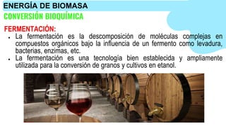 CONVERSIÓN BIOQUÍMICA
FERMENTACIÓN:
● La fermentación es la descomposición de moléculas complejas en
compuestos orgánicos bajo la influencia de un fermento como levadura,
bacterias, enzimas, etc.
● La fermentación es una tecnología bien establecida y ampliamente
utilizada para la conversión de granos y cultivos en etanol.
ENERGÍA DE BIOMASA
 