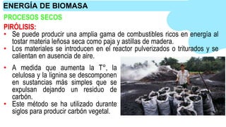 PROCESOS SECOS
PIRÓLISIS:
• Se puede producir una amplia gama de combustibles ricos en energía al
tostar materia leñosa seca como paja y astillas de madera.
• Los materiales se introducen en el reactor pulverizados o triturados y se
calientan en ausencia de aire.
• A medida que aumenta la T°, la
celulosa y la lignina se descomponen
en sustancias más simples que se
expulsan dejando un residuo de
carbón.
• Este método se ha utilizado durante
siglos para producir carbón vegetal.
ENERGÍA DE BIOMASA
 