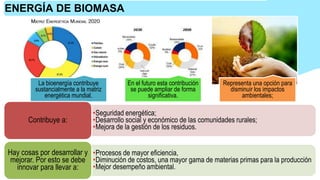 La bioenergía contribuye
sustancialmente a la matriz
energética mundial.
En el futuro esta contribución
se puede ampliar de forma
significativa.
Representa una opción para
disminuir los impactos
ambientales;
ENERGÍA DE BIOMASA
•Seguridad energética;
•Desarrollo social y económico de las comunidades rurales;
•Mejora de la gestión de los residuos.
Contribuye a:
•Procesos de mayor eficiencia,
•Diminución de costos, una mayor gama de materias primas para la producción
•Mejor desempeño ambiental.
Hay cosas por desarrollar y
mejorar. Por esto se debe
innovar para llevar a:
 