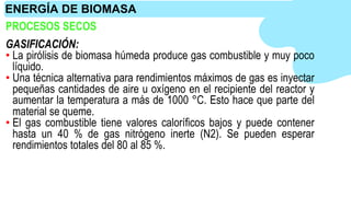 PROCESOS SECOS
GASIFICACIÓN:
• La pirólisis de biomasa húmeda produce gas combustible y muy poco
líquido.
• Una técnica alternativa para rendimientos máximos de gas es inyectar
pequeñas cantidades de aire u oxígeno en el recipiente del reactor y
aumentar la temperatura a más de 1000 °C. Esto hace que parte del
material se queme.
• El gas combustible tiene valores caloríficos bajos y puede contener
hasta un 40 % de gas nitrógeno inerte (N2). Se pueden esperar
rendimientos totales del 80 al 85 %.
ENERGÍA DE BIOMASA
 