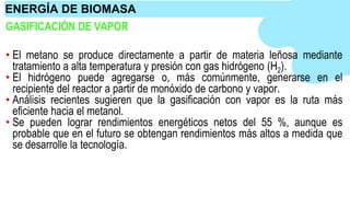 GASIFICACIÓN DE VAPOR
• El metano se produce directamente a partir de materia leñosa mediante
tratamiento a alta temperatura y presión con gas hidrógeno (H2).
• El hidrógeno puede agregarse o, más comúnmente, generarse en el
recipiente del reactor a partir de monóxido de carbono y vapor.
• Análisis recientes sugieren que la gasificación con vapor es la ruta más
eficiente hacia el metanol.
• Se pueden lograr rendimientos energéticos netos del 55 %, aunque es
probable que en el futuro se obtengan rendimientos más altos a medida que
se desarrolle la tecnología.
ENERGÍA DE BIOMASA
 