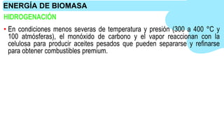 HIDROGENACIÓN
• En condiciones menos severas de temperatura y presión (300 a 400 °C y
100 atmósferas), el monóxido de carbono y el vapor reaccionan con la
celulosa para producir aceites pesados que pueden separarse y refinarse
para obtener combustibles premium.
ENERGÍA DE BIOMASA
 