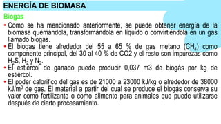 Biogas
• Como se ha mencionado anteriormente, se puede obtener energía de la
biomasa quemándola, transformándola en líquido o convirtiéndola en un gas
llamado biogás.
• El biogas tiene alrededor del 55 a 65 % de gas metano (CH4) como
componente principal, del 30 al 40 % de CO2 y el resto son impurezas como
H2S, H2 y N2.
• El estiércol de ganado puede producir 0,037 m3 de biogás por kg de
estiércol.
• El poder calorífico del gas es de 21000 a 23000 kJ/kg o alrededor de 38000
kJ/m3 de gas. El material a partir del cual se produce el biogás conserva su
valor como fertilizante o como alimento para animales que puede utilizarse
después de cierto procesamiento.
ENERGÍA DE BIOMASA
 