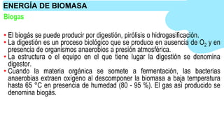 • El biogás se puede producir por digestión, pirólisis o hidrogasificación.
• La digestión es un proceso biológico que se produce en ausencia de O2 y en
presencia de organismos anaerobios a presión atmosférica.
• La estructura o el equipo en el que tiene lugar la digestión se denomina
digestor.
• Cuando la materia orgánica se somete a fermentación, las bacterias
anaerobias extraen oxígeno al descomponer la biomasa a baja temperatura
hasta 65 °C en presencia de humedad (80 - 95 %). El gas así producido se
denomina biogás.
ENERGÍA DE BIOMASA
Biogas
 