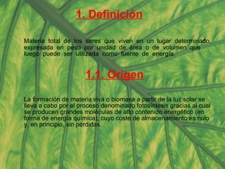 1. Definición Materia  total  de  los  seres  que  viven  en  un  lugar  determinado,  expresada  en  peso  por  unidad  de  área  o  de  volumen  que  luego  puede  ser  utilizada  como  fuente  de  energía. 1.1. Origen La formación de materia viva o biomasa a partir de la luz solar se lleva a cabo por el proceso denominado fotosíntesis gracias al cual se producen grandes moléculas de alto contenido energético (en forma de energía química), cuyo coste de almacenamiento es nulo y, en principio, sin pérdidas.  