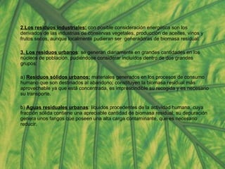 2.Los residuos industriales:  con posible consideración energética son los derivados de las industrias de conservas vegetales, producción de aceites, vinos y frutos secos, aunque localmente pudieran ser  generadoras de biomasa residual.  3. Los residuos urbanos : se generan diariamente en grandes cantidades en los núcleos de población, pudiéndose considerar incluídos dentro de dos grandes grupos: a)  Residuos sólidos urbanos:  materiales generados en los procesos de consumo humano que son destinados al abandono; constituyen la biomasa residual más aprovechable ya que está concentrada, es imprescindible su recogida y es necesario su transporte. b)  Aguas residuales urbanas : líquidos procedentes de la actividad humana, cuya fracción sólida contiene una apreciable cantidad de biomasa residual; su depuración genera unos fangos que poseen una alta carga contaminante, que es necesario reducir. 