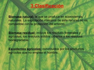 3.Clasificación Biomasa natural:  la que se produce en ecosistemas naturales. La explotación intensiva de este recurso no es compatible con la protección del entorno.  Biomasa residual:  incluye los residuos forestales y agrícolas, los residuos sólidos urbanos y los residuos biodegradable. Excedentes agrícolas:  constituidos por los productos agrícolas que no emplea el hombre.  