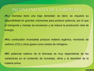 INCONVENIENTES DE LA BIOMASA
La biomasa tiene una baja densidad; es decir, se requiere su
disponibilidad en grandes volúmenes para producir potencia, por lo que
el transporte y manejo se encarecen y se reduce la producción neta de
energía.
Su combustión incompleta produce materia orgánica, monóxido de
carbono (CO) y otros gases como óxidos de nitrógeno.
El potencial calórico de la biomasa es muy dependiente de las
variaciones en el contenido de humedad, clima y la densidad de la
materia prima.
 