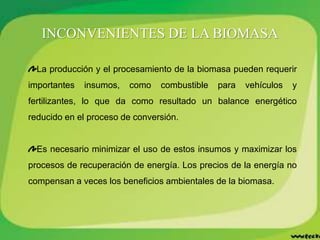 La producción y el procesamiento de la biomasa pueden requerir
importantes insumos, como combustible para vehículos y
fertilizantes, lo que da como resultado un balance energético
reducido en el proceso de conversión.
Es necesario minimizar el uso de estos insumos y maximizar los
procesos de recuperación de energía. Los precios de la energía no
compensan a veces los beneficios ambientales de la biomasa.
INCONVENIENTES DE LA BIOMASA
 