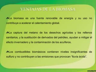 VENTAJAS DE LA BIOMASA
La biomasa es una fuente renovable de energía y su uso no
contribuye a acelerar el calentamiento global.
La captura del metano de los desechos agrícolas y los rellenos
sanitarios, y la sustitución de derivados del petróleo, ayudan a mitigar el
efecto invernadero y la contaminación de los acuíferos.
Los combustibles biomásicos contienen niveles insignificantes de
sulfuro y no contribuyen a las emisiones que provocan “lluvia ácida”.
 
