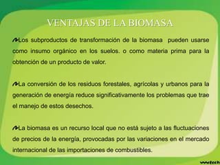 VENTAJAS DE LA BIOMASA
Los subproductos de transformación de la biomasa pueden usarse
como insumo orgánico en los suelos. o como materia prima para la
obtención de un producto de valor.
La conversión de los residuos forestales, agrícolas y urbanos para la
generación de energía reduce significativamente los problemas que trae
el manejo de estos desechos.
La biomasa es un recurso local que no está sujeto a las fluctuaciones
de precios de la energía, provocadas por las variaciones en el mercado
internacional de las importaciones de combustibles.
 