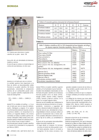 BIOMASA
MARZO06
teza y db, dm y dc densidades de biomasa,
madera y corteza.
A veces lo que se conoce es el porcentaje en
corteza de una biomasa, en este caso:
donde pc es el tanto por uno en corteza.
La variable química más importante a la
hora de definir un biocombustible sólido
forestal es su poder calorífico. De forma
aproximada, conociendo la composición
química de un combustible puede cono-
cerse su poder calorífico empleando la fór-
mula de Dulong-Petit:
PCI = 8100 c + 2500 s + 34000 (h -
o/8)
donde PCI es medido en kcal/kg, c, s, h y o
son el tanto por uno en masa de carbono,
azufre, hidrógeno y oxígeno. Si se aplica
esta fórmula directamente hay dos errores;
el primero debido a la inexactitud de la
misma y el segundo debido a los errores
cometidos al realizar el análisis químico ele-
mental. Safizadeh (1982) señala como com-
posición química media de la biomasa fores-
tal (en masa) la que recoge la tabla 4.
Una fórmula para calcular el poder calorífico
en función de la humedad es la propuesta
por Marcos (2001):
PCI = (PCS0/(1+H)) - 665*(0,54+H)/(1+H)
donde PCS0 es el poder calorífico superior
anhidro y H la humedad en peso húmedo.
Estudios más detallados relacionados con las
fórmulas del poder calorífico de la biomasa
forestal pueden verse en Arola (1976),
Hough (1969), Dumon (1982), Kollman
(1959), Gimeno y Marcos (varias). En la
tabla 5 se recogen algunos datos.
Diversas son las variables que condicionan la
obtención de biomasa forestal en el monte:
pendiente, resistencia y rugosidad del
terreno, distancia media de transporte, den-
sidad de vías de saca, densidad de la masa,
disponibilidad o interés social por utilizar un
grado de mecanización más o menos alto.
Estas variables dificultan la obtención de un
precio fijo de la astilla y su variabilidad es
alta.
El precio de los principales biocombustibles
sólidos forestales depende de:
- El lugar donde se compran. En terrenos
cercanos al monte las leñas pueden resul-
tar hasta gratuitas, basta ir al monte y
recogerlas. En las zonas cercanas a las
grandes ciudades el precio de las leñas es
muy variable y puede oscilar entre los 15
c /kg y los 42 c /kg
- La cantidad y la forma en que se compran.
A mayor cantidad y sin envasar el precio es
menor.
- La calidad de los mismos que viene dada
por su PCS0, densidad (D), contenido en
materia mineral (M), humedad (Hh) y fria-
bilidad (FR). Marcos (2001) propuso el
índice de calidad de los pelets con la fór-
mula siguiente:
ICPM = (K1. PCS0 + K2 . D + K3 .
(1-M)) / ((1-Hh). FR)
Situación actual del uso de la biomasa
forestal con fines energéticos
Podemos preguntarnos ¿Por qué la biomasa
forestal no se utiliza en mayor medida con fines
energéticos? Algunas respuestas pueden ser:
1.- La dificultad de evaluar la cantidad de bio-
masa y de energía disponible. Los inven-
tarios de biomasa adolecen de datos claros.
TABLA 5
10. Probeta para determinar el poder
calorífico de un pélet. Autor: FM.
TABLA 4
www.energuia.com
 