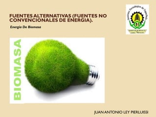 FUENTES ALTERNATIVAS (FUENTES NO
CONVENCIONALES DE ENERGIA).
Energía De Biomasa




                           JUAN ANTONIO LEY PIERLUISSI
 