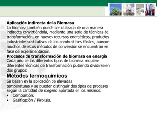 Aplicación indirecta de la Biomasa La biomasa también puede ser utilizada de una manera  indirecta convirtiéndola, mediante una serie de técnicas de  transformación, en nuevos recursos energéticos, productos  industriales sustitutivos de los combustibles fósiles, aunque  muchos de estos métodos de conversión se encuentran en  fase de experimentación. Procesos de transformación de biomasa en energía Cada uno de los diferentes tipos de biomasa requiere  diferentes técnicas de transformación pudiendo dividirse en  dos grupos: Métodos termoquímicos Se basan en la aplicación de elevadas  temperaturas y se pueden distinguir dos tipos de procesos  según la cantidad de oxígeno aportada en los mismos: Combustión. Gasificación / Pirolisis. 