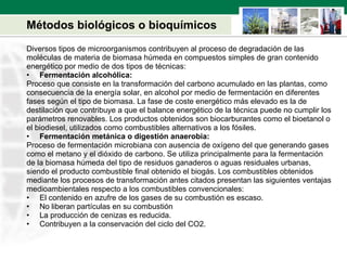 Métodos biológicos o bioquímicos Diversos tipos de microorganismos contribuyen al proceso de degradación de las  moléculas de materia de biomasa húmeda en compuestos simples de gran contenido  energético por medio de dos tipos de técnicas: Fermentación alcohólica:  Proceso que consiste en la transformación del carbono acumulado en las plantas, como  consecuencia de la energía solar, en alcohol por medio de fermentación en diferentes  fases según el tipo de biomasa. La fase de coste energético más elevado es la de  destilación que contribuye a que el balance energético de la técnica puede no cumplir los  parámetros renovables. Los productos obtenidos son biocarburantes como el bioetanol o  el biodiesel, utilizados como combustibles alternativos a los fósiles. Fermentación metánica o digestión anaerobia: Proceso de fermentación microbiana con ausencia de oxígeno del que generando gases  como el metano y el dióxido de carbono. Se utiliza principalmente para la fermentación  de la biomasa húmeda del tipo de residuos ganaderos o aguas residuales urbanas,  siendo el producto combustible final obtenido el biogás. Los combustibles obtenidos  mediante los procesos de transformación antes citados presentan las siguientes ventajas  medioambientales respecto a los combustibles convencionales:  El contenido en azufre de los gases de su combustión es escaso.  No liberan partículas en su combustión  La producción de cenizas es reducida.  Contribuyen a la conservación del ciclo del CO2. 