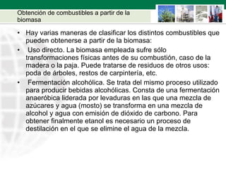 Obtención de combustibles a partir de la biomasa Hay varias maneras de clasificar los distintos combustibles que pueden obtenerse a partir de la biomasa: Uso directo. La biomasa empleada sufre sólo transformaciones físicas antes de su combustión, caso de la madera o la paja. Puede tratarse de residuos de otros usos: poda de árboles, restos de carpintería, etc. Fermentación alcohólica. Se trata del mismo proceso utilizado para producir bebidas alcohólicas. Consta de una fermentación anaeróbica liderada por levaduras en las que una mezcla de azúcares y agua (mosto) se transforma en una mezcla de alcohol y agua con emisión de dióxido de carbono. Para obtener finalmente etanol es necesario un proceso de destilación en el que se elimine el agua de la mezcla.  
