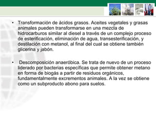 Transformación de ácidos grasos. Aceites vegetales y grasas animales pueden transformarse en una mezcla de hidrocarburos similar al diesel a través de un complejo proceso de esterificación, eliminación de agua, transesterificación, y destilación con metanol, al final del cual se obtiene también glicerina y jabón.  Descomposición anaeróbica. Se trata de nuevo de un proceso liderado por bacterias específicas que permite obtener metano en forma de biogás a partir de residuos orgánicos, fundamentalmente excrementos animales. A la vez se obtiene como un subproducto abono para suelos. 