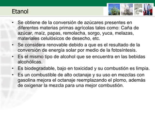Etanol Se obtiene de la conversión de azúcares presentes en diferentes materias primas agrícolas tales como: Ca ña  de azúcar, maíz, papas, remolacha, sorgo, yuca, melazas, materiales celulósicos de desecho, etc. Se considera renovable debido a que es el resultado de la conversión de energía solar por medio de la fotosíntesis.  Es el mismo tipo de alcohol que se encuentra en las bebidas alcohólicas.   Es biodegradable, bajo en toxicidad y su combustión es limpia. Es un combustible de alto octanaje y su uso en mezclas con gasolina mejora el octanaje reemplazando el plomo, además de oxigenar la mezcla para una mejor combustión. 