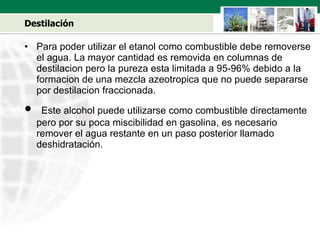 Destilación Para poder utilizar el etanol como combustible debe removerse el agua. La mayor cantidad es removida en columnas de destilacion pero la pureza esta limitada a 95-96% debido a la formacion de una mezcla azeotropica que no puede separarse por destilacion fraccionada. Este alcohol puede utilizarse como combustible directamente pero por su poca miscibilidad en gasolina, es necesario remover el agua restante en un paso posterior llamado deshidratación. 