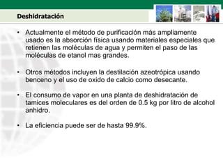 Deshidratación Actualmente el método de purificación m á s ampliamente usado es la absorción física usando materiales especiales que retienen las moléculas de agua y permiten el paso de las moléculas de etanol mas grandes.  Otros métodos incluyen la destilación azeotrópica usando benceno y el uso de oxido de calcio como desecante. El consumo de vapor en una planta de deshidratación de tamices moleculares es del orden de 0.5 kg por litro de alcohol anhidro. La eficiencia puede ser de hasta 99.9%. 