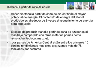 Bioetanol a partir de ca ñ a de azúcar Hacer bioetanol a partir de cana de azúcar tiene el mayor potencial de energía. El contenido de energía del etanol producido es alrededor de 8 veces el requerimiento de energía para producirlo. El costo de producir etanol a partir de cana de azúcar es el m á s bajo comparado con otras materias primas como remolacha, tapioca, maíz, etc Los países de América Central están entre los primeros 10 con los rendimientos m á s altos alcanzando m á s de 78 toneladas por hectárea 