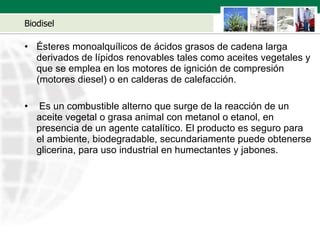 Biodisel Ésteres monoalquílicos de ácidos grasos de cadena larga derivados de lípidos renovables tales como aceites vegetales y que se emplea en los motores de ignición de compresión (motores diesel) o en calderas de calefacción. Es un combustible alterno que surge de la reacción de un aceite vegetal o grasa animal con metanol o etanol, en presencia de un agente catalítico. El producto es seguro para el ambiente, biodegradable, secundariamente puede obtenerse glicerina, para uso industrial en humectantes y jabones. 