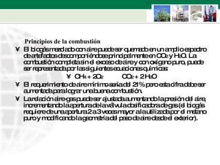 Principios de la combustión  El biogás mezclado con aire puede ser quemado en un amplio espectro de artefactos descomponiéndose principalmente en CO 2  y H 2 O. La combustión completa sin el exceso de aire y con oxígeno puro, puede ser representada por las siguientes ecuaciones químicas: CH 4  + 2O 2   CO 2  + 2 H 2 O  El requerimiento de aire mínimo sería del 21% pero esta cifra debe ser aumentada para lograr una buena combustión.  La relación aire-gas puede ser ajustada aumentando la presión del aire, incrementando la apertura de la válvula dosificadora de gas (el biogás requiere de una apertura 2 a 3 veces mayor a la utilizada por el metano puro y modificando la geometría del paso de aire desde el exterior).  