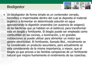Biodigestor Un biodigestor de forma simple es un contenedor cerrado, hermético e impermeable dentro del cual se deposita el material orgánico a fermentar en determinada solución en agua aprovechando la digestión anaerobia (en ausencia de oxigeno) de las bacterias que ya habitan en el estiércol, para transformar este en biogás y fertilizante. El biogás puede ser empleado como combustible en las cocinas, o iluminación, y en grandes instalaciones se puede utilizar para alimentar un motor que genere electricidad. El fertilizante, llamado Biol., inicialmente se ha considerado un producto secundario, pero actualmente se esta considerando de la misma importancia, o mayor, que el biogás ya que provee a las familias campesinas de un fertilizante natural que mejora fuertemente el rendimiento de las cosechas.  