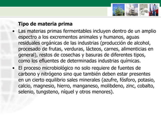 Tipo de materia prima  Las materias primas fermentables incluyen dentro de un amplio espectro a los excrementos animales y humanos, aguas residuales orgánicas de las industrias (producción de alcohol, procesado de frutas, verduras, lácteos, carnes, alimenticias en general), restos de cosechas y basuras de diferentes tipos, como los efluentes de determinadas industrias químicas.  El proceso microbiológico no solo requiere de fuentes de carbono y nitrógeno sino que también deben estar presentes en un cierto equilibrio sales minerales (azufre, fósforo, potasio, calcio, magnesio, hierro, manganeso, molibdeno, zinc, cobalto, selenio, tungsteno, níquel y otros menores).  