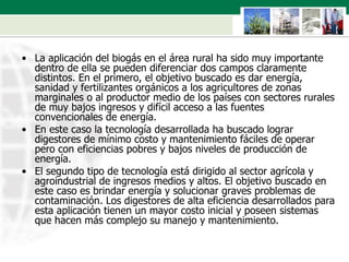 La aplicación del biogás en el área rural ha sido muy importante dentro de ella se pueden diferenciar dos campos claramente distintos. En el primero, el objetivo buscado es dar energía, sanidad y fertilizantes orgánicos a los agricultores de zonas marginales o al productor medio de los países con sectores rurales de muy bajos ingresos y difícil acceso a las fuentes convencionales de energía.  En este caso la tecnología desarrollada ha buscado lograr digestores de mínimo costo y mantenimiento fáciles de operar pero con eficiencias pobres y bajos niveles de producción de energía.  El segundo tipo de tecnología está dirigido al sector agrícola y agroindustrial de ingresos medios y altos. El objetivo buscado en este caso es brindar energía y solucionar graves problemas de contaminación. Los digestores de alta eficiencia desarrollados para esta aplicación tienen un mayor costo inicial y poseen sistemas que hacen más complejo su manejo y mantenimiento . 