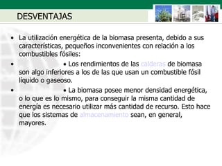 DESVENTAJAS La utilización energética de la biomasa presenta, debido a sus características, pequeños inconvenientes con relación a los combustibles fósiles:                           Los rendimientos de las  calderas  de biomasa son algo inferiores a los de las que usan un combustible fósil líquido o gaseoso.                           La biomasa posee menor densidad energética, o lo que es lo mismo, para conseguir la misma cantidad de energía es necesario utilizar más cantidad de recurso. Esto hace que los sistemas de  almacenamiento  sean, en general, mayores.  