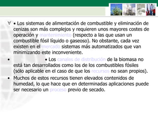    Los sistemas de alimentación de combustible y eliminación de cenizas son más complejos y requieren unos mayores costes de operación y  mantenimiento  (respecto a las que usan un combustible fósil líquido o gaseoso). No obstante, cada vez existen en el  mercado  sistemas más automatizados que van minimizando este inconveniente.                           Los  canales de distribución  de la biomasa no está tan desarrollados como los de los combustibles fósiles (sólo aplicable en el caso de que los  recursos  no sean propios).  Muchos de estos recursos tienen elevados contenidos de humedad, lo que hace que en determinadas aplicaciones puede ser necesario un  proceso  previo de secado. 