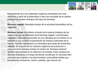 Dependiendo de si los materiales orgánicos resultantes han sido  obtenidos a partir de la fotosíntesis o bien son resultado de la cadena  biológica se pueden distinguir dos tipos de biomasa: Biomasa vegetal:  Resultado directo de la actividad fotosintética de los  vegetales.  Biomasa animal : Se obtiene a través de la cadena biológica de los  seres vivos que se alimentan de la biomasa vegetal. Las biomasas  vegetales y animales producidas no son utilizadas por el hombre en su  totalidad lo que conlleva la generación de residuos sobrantes de la  misma. También se expulsa a la naturaleza gran parte de la biomasa  utilizada. El conjunto de los residuos orgánicos de producción o  consumo de la biomasa reciben el nombre de “biomasa residual”,  también aprovechada en la obtención de energía. Estos residuos de  biomasa fosilizados a lo largo del tiempo constituyen la “biomasa fósil”,  concepto que engloba a los denominados combustibles fósiles que  actualmente conocemos, carbón, petróleo, gas natural, etc.  