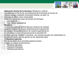 Aplicación directa de la biomasa:  Residuos y cultivos  energeticotes la forma de uso tradicional de la biomasa en la que se  obtiene energía mediante combustión directa, es decir, la  biomasa se utiliza como combustible. Podemos utilizar dos tipos de fuentes de biomasa:  Los residuos  Los cultivos energéticos Residuos La biomasa residual conformada por residuos de carácter  orgánico dispone de un gran potencial para la generación  de energía. Se puede producir de manera espontánea en  la naturaleza o como consecuencia de la actividad del  hombre, agrícola, forestal e industrial.   Los residuos pueden ser clasificados en  función del sector que los genera en los siguientes tipos: 1) Residuos agrarios  Son el resultado de la actividad agraria humana  y según su origen se denominan: Residuos agrícolas. Residuos forestales. Residuos ganaderos. 