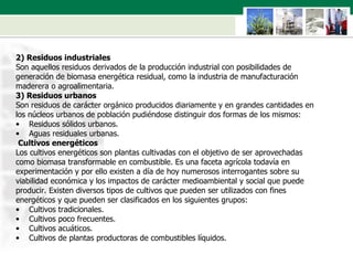 2) Residuos industriales  Son aquellos residuos derivados de la producción industrial con posibilidades de  generación de biomasa energética residual, como la industria de manufacturación  maderera o agroalimentaria. 3) Residuos urbanos  Son residuos de carácter orgánico producidos diariamente y en grandes cantidades en  los núcleos urbanos de población pudiéndose distinguir dos formas de los mismos:  Residuos sólidos urbanos. Aguas residuales urbanas. Cultivos energéticos Los cultivos energéticos son plantas cultivadas con el objetivo de ser aprovechadas  como biomasa transformable en combustible. Es una faceta agrícola todavía en  experimentación y por ello existen a día de hoy numerosos interrogantes sobre su  viabilidad económica y los impactos de carácter medioambiental y social que puede  producir. Existen diversos tipos de cultivos que pueden ser utilizados con fines  energéticos y que pueden ser clasificados en los siguientes grupos: Cultivos tradicionales. Cultivos poco frecuentes. Cultivos acuáticos. Cultivos de plantas productoras de combustibles líquidos. 