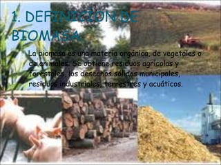 1. DEFINICÍON DE BIOMASA. La biomasa es una materia orgánica, de vegetales o de animales. Se obtiene residuos agrícolas y forestales, los desechos sólidos municipales, residuos industriales, terrestres y acuáticos.  