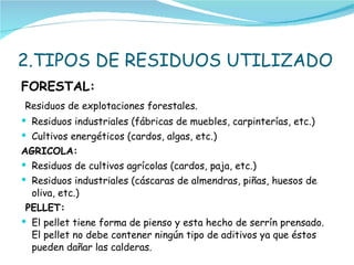 2.TIPOS DE RESIDUOS UTILIZADO  FORESTAL: Residuos de explotaciones forestales. Residuos industriales (fábricas de muebles, carpinterías, etc.) Cultivos energéticos (cardos, algas, etc.) AGRICOLA: Residuos de cultivos agrícolas (cardos, paja, etc.) Residuos industriales (cáscaras de almendras, piñas, huesos de oliva, etc.) PELLET: El pellet tiene forma de pienso y esta hecho de serrín prensado. El pellet no debe contener ningún tipo de aditivos ya que éstos pueden dañar las calderas. 