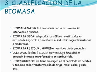 3. CLASIFICACIÓN DE LA BIOMASA BIOMASA NATURAL: producida por la naturaleza sin intervención humana.  BIOMASA SECA: subproductos sólidos no utilizados en actividades agrícolas, forestales ni industrias agroalimentarias o madereras.  BIOMASA RESIDUAL HUMEDA: vertidos biodegradables.  CULTIVOS ENERGÉTICOS: cultivos cuya finalidad es producir biomasa transformable en combustible.  BIOCARBURANTES: tiene su origen en el reciclado de aceites y también en la transformación de trigo, maíz, colza, girasol, etc.  