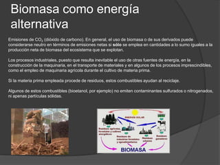 Biomasa como energía
 alternativa
Emisiones de CO2 (dióxido de carbono). En general, el uso de biomasa o de sus derivados puede
considerarse neutro en términos de emisiones netas si sólo se emplea en cantidades a lo sumo iguales a la
producción neta de biomasa del ecosistema que se explotan.

Los procesos industriales, puesto que resulta inevitable el uso de otras fuentes de energía, en la
construcción de la maquinaria, en el transporte de materiales y en algunos de los procesos imprescindibles,
como el empleo de maquinaria agrícola durante el cultivo de materia prima.

Si la materia prima empleada procede de residuos, estos combustibles ayudan al reciclaje.

Algunos de estos combustibles (bioetanol, por ejemplo) no emiten contaminantes sulfurados o nitrogenados,
ni apenas partículas sólidas.
 