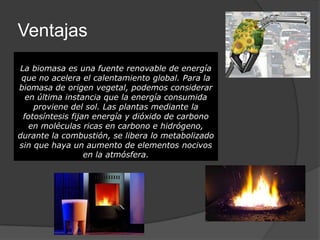Ventajas
La biomasa es una fuente renovable de energía
 que no acelera el calentamiento global. Para la
biomasa de origen vegetal, podemos considerar
  en última instancia que la energía consumida
    proviene del sol. Las plantas mediante la
 fotosíntesis fijan energía y dióxido de carbono
   en moléculas ricas en carbono e hidrógeno,
durante la combustión, se libera lo metabolizado
sin que haya un aumento de elementos nocivos
                  en la atmósfera.
 
