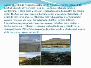 Abarca el centro de Neuquén, centro sur de Río Negro y casi la totalidad de
Chubut, Santa Cruz y norte de Tierra del Fuego, exceptuando la franja
cordillerana. El clima árido y frío, con temperaturas media anuales por debajo
de los 10c.Son marcadas las amplitudes térmicas y frecuentes las heladas. A
pesar de este clima adverso, el hombre cultiva bajo riesgo especies frutales
como la manzana y la pera, llamadas frutas Criófilas amigas del Frío).
Esta región ofrece recursos energéticos como el petróleo, gas, y carbón y
también minerales: el hierro, el uranio y la alumita. La presencia de ríos y
vientos de hasta 100km/h hacen posible la obtención de la electricidad a partir
de la energía del agua y del viento.
 