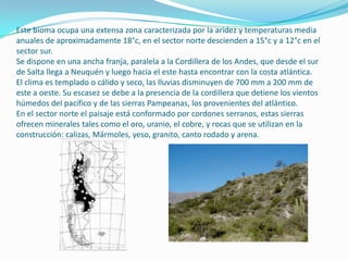 Este bioma ocupa una extensa zona caracterizada por la aridez y temperaturas media
anuales de aproximadamente 18°c, en el sector norte descienden a 15°c y a 12°c en el
sector sur.
Se dispone en una ancha franja, paralela a la Cordillera de los Andes, que desde el sur
de Salta llega a Neuquén y luego hacia el este hasta encontrar con la costa atlántica.
El clima es templado o cálido y seco, las lluvias disminuyen de 700 mm a 200 mm de
este a oeste. Su escasez se debe a la presencia de la cordillera que detiene los vientos
húmedos del pacífico y de las sierras Pampeanas, los provenientes del atlántico.
En el sector norte el paisaje está conformado por cordones serranos, estas sierras
ofrecen minerales tales como el oro, uranio, el cobre, y rocas que se utilizan en la
construcción: calizas, Mármoles, yeso, granito, canto rodado y arena.
 