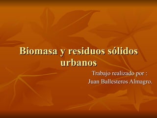 Biomasa y residuos sólidos urbanos Trabajo realizado por :  Juan Ballesteros Almagro. 