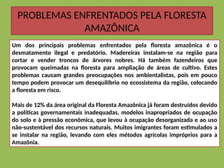 PROBLEMAS ENFRENTADOS PELA FLORESTA
AMAZÔNICA
Um dos principais problemas enfrentados pela floresta amazônica é o
desmatamento ilegal e predatório. Madereiras instalam-se na região para
cortar e vender troncos de árvores nobres. Há também fazendeiros que
provocam queimadas na floresta para ampliação de áreas de cultivo. Estes
problemas causam grandes preocupações nos ambientalistas, pois em pouco
tempo podem provocar um desequilíbrio no ecossistema da região, colocando
a floresta em risco.
Mais de 12% da área original da Floresta Amazônica já foram destruídos devido
a políticas governamentais inadequadas, modelos inapropriados de ocupação
do solo e à pressão econômica, que levou à ocupação desorganizada e ao uso
não-sustentável dos recursos naturais. Muitos imigrantes foram estimulados a
se instalar na região, levando com eles métodos agrícolas impróprios para a
Amazônia.
 