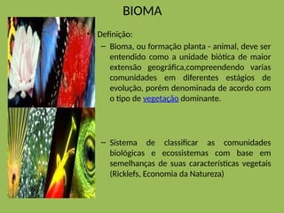 BIOMA
• Definição:
– Bioma, ou formação planta - animal, deve ser
entendido como a unidade biótica de maior
extensão geográfica,compreendendo varias
comunidades em diferentes estágios de
evolução, porém denominada de acordo com
o tipo de vegetação dominante.
– Sistema de classificar as comunidades
biológicas e ecossistemas com base em
semelhanças de suas características vegetais
(Ricklefs, Economia da Natureza)
 